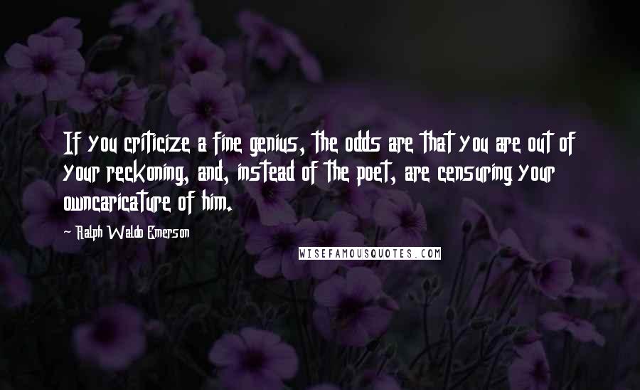 Ralph Waldo Emerson Quotes: If you criticize a fine genius, the odds are that you are out of your reckoning, and, instead of the poet, are censuring your owncaricature of him.