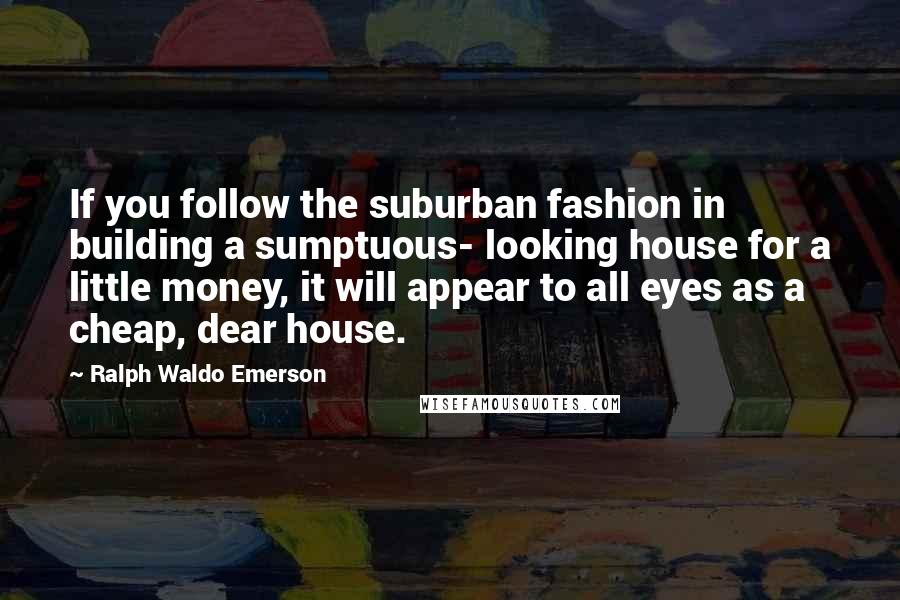 Ralph Waldo Emerson Quotes: If you follow the suburban fashion in building a sumptuous- looking house for a little money, it will appear to all eyes as a cheap, dear house.