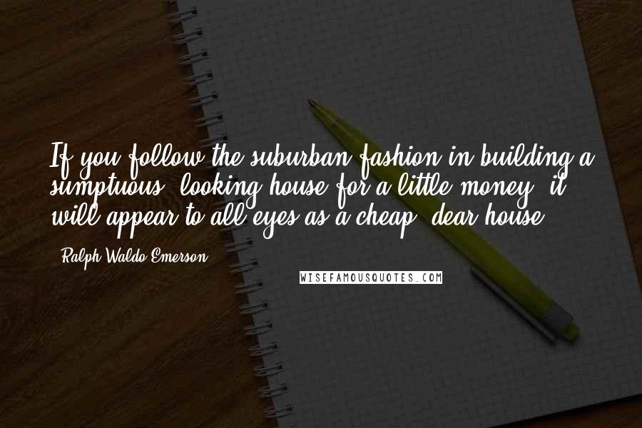 Ralph Waldo Emerson Quotes: If you follow the suburban fashion in building a sumptuous- looking house for a little money, it will appear to all eyes as a cheap, dear house.