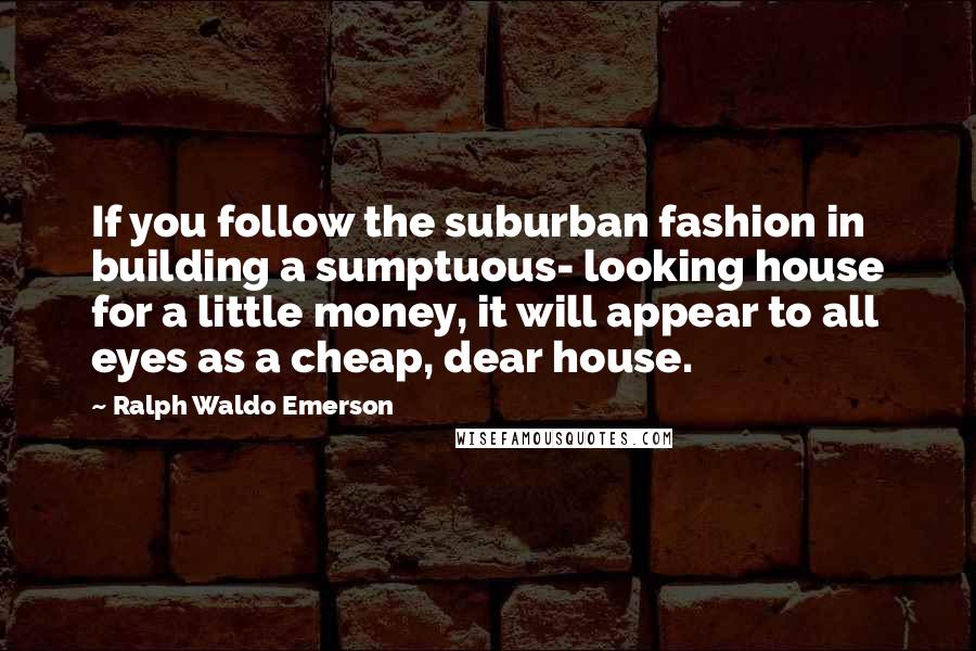 Ralph Waldo Emerson Quotes: If you follow the suburban fashion in building a sumptuous- looking house for a little money, it will appear to all eyes as a cheap, dear house.