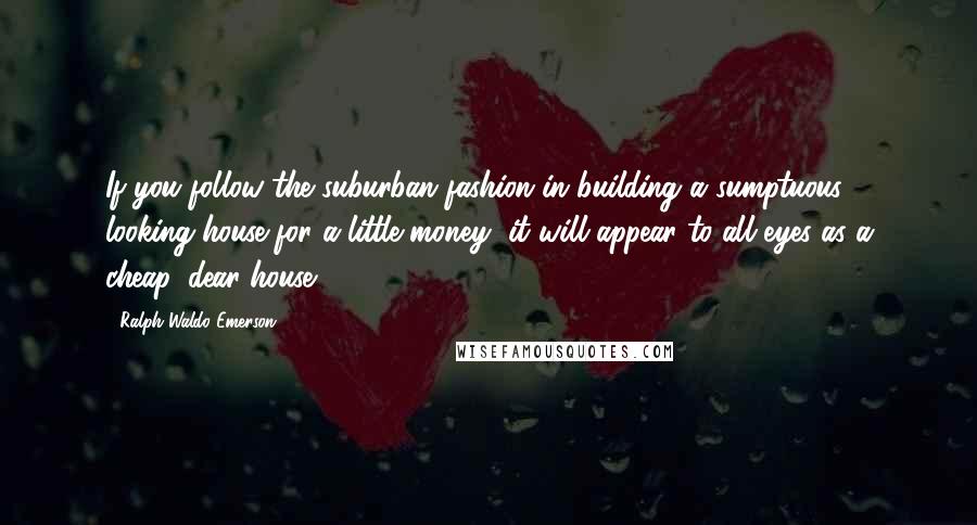 Ralph Waldo Emerson Quotes: If you follow the suburban fashion in building a sumptuous- looking house for a little money, it will appear to all eyes as a cheap, dear house.