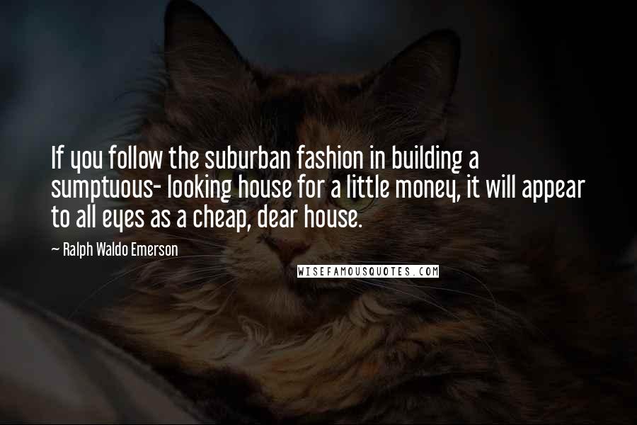 Ralph Waldo Emerson Quotes: If you follow the suburban fashion in building a sumptuous- looking house for a little money, it will appear to all eyes as a cheap, dear house.