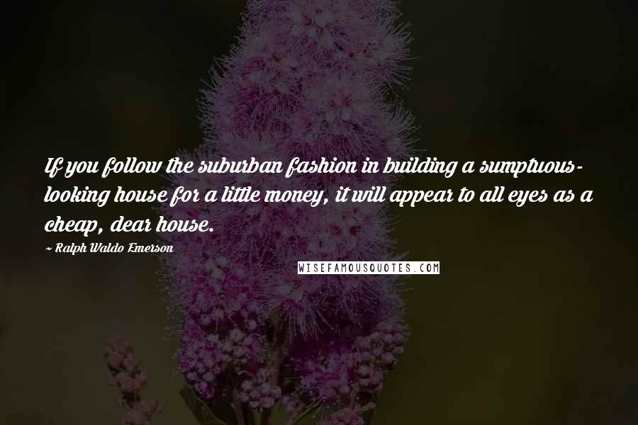 Ralph Waldo Emerson Quotes: If you follow the suburban fashion in building a sumptuous- looking house for a little money, it will appear to all eyes as a cheap, dear house.