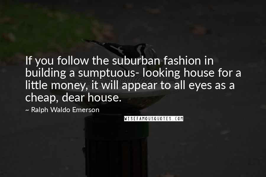 Ralph Waldo Emerson Quotes: If you follow the suburban fashion in building a sumptuous- looking house for a little money, it will appear to all eyes as a cheap, dear house.