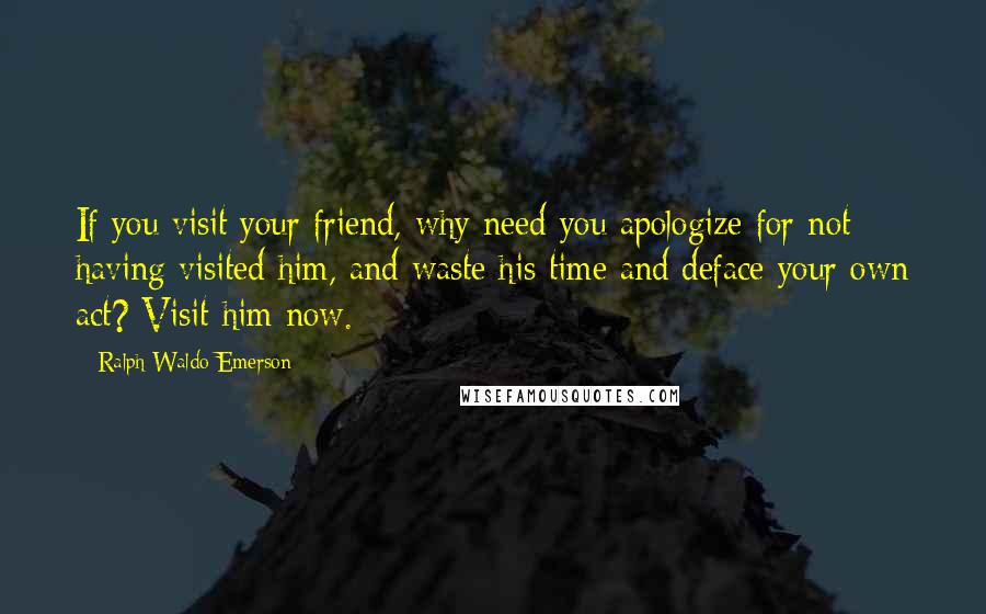 Ralph Waldo Emerson Quotes: If you visit your friend, why need you apologize for not having visited him, and waste his time and deface your own act? Visit him now.