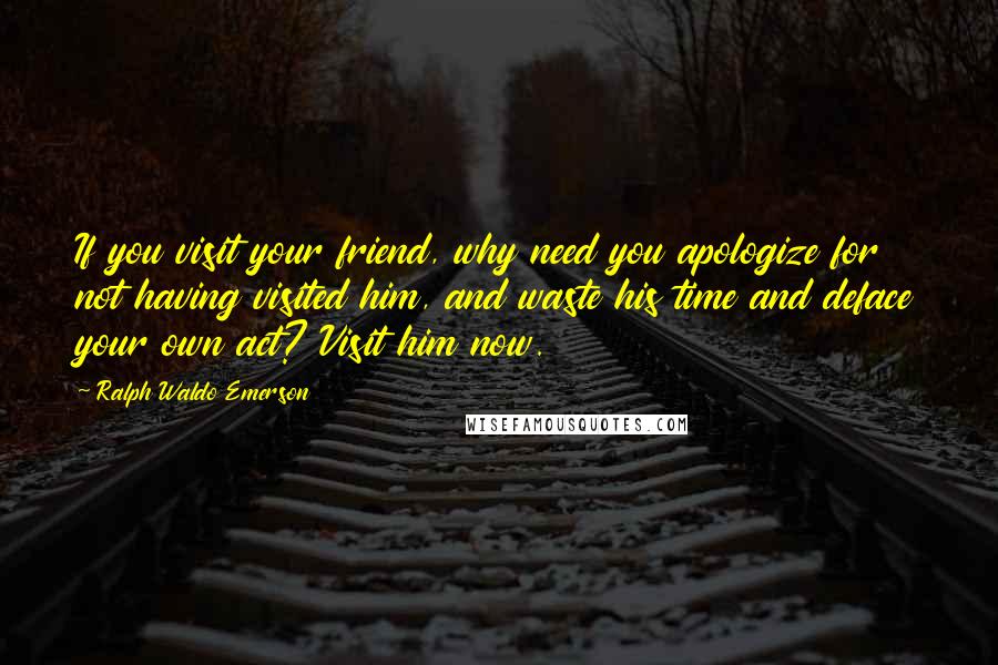 Ralph Waldo Emerson Quotes: If you visit your friend, why need you apologize for not having visited him, and waste his time and deface your own act? Visit him now.