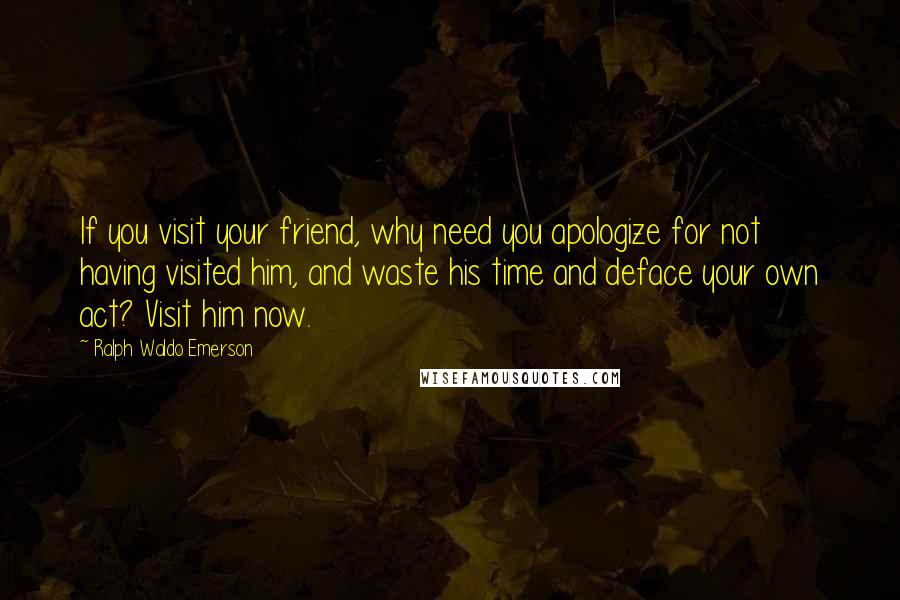 Ralph Waldo Emerson Quotes: If you visit your friend, why need you apologize for not having visited him, and waste his time and deface your own act? Visit him now.