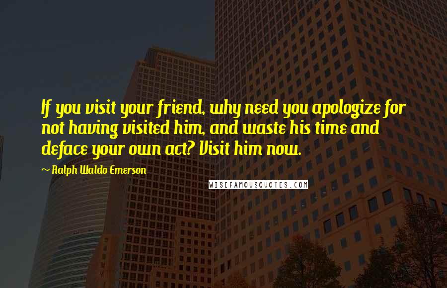 Ralph Waldo Emerson Quotes: If you visit your friend, why need you apologize for not having visited him, and waste his time and deface your own act? Visit him now.