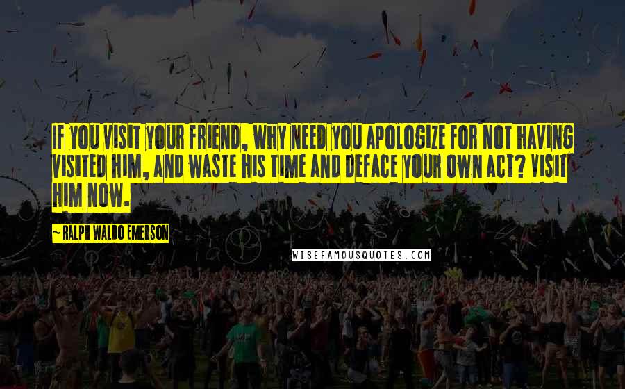 Ralph Waldo Emerson Quotes: If you visit your friend, why need you apologize for not having visited him, and waste his time and deface your own act? Visit him now.