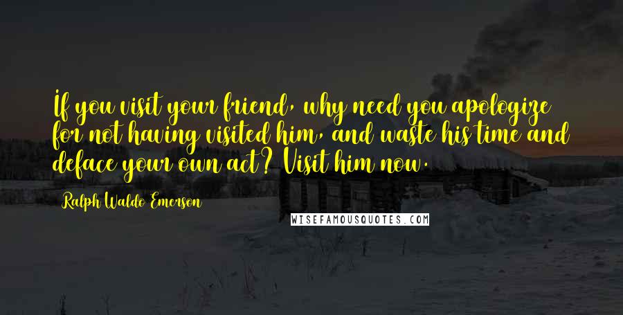 Ralph Waldo Emerson Quotes: If you visit your friend, why need you apologize for not having visited him, and waste his time and deface your own act? Visit him now.