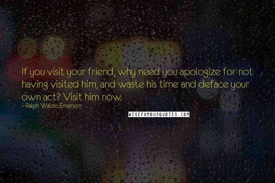 Ralph Waldo Emerson Quotes: If you visit your friend, why need you apologize for not having visited him, and waste his time and deface your own act? Visit him now.