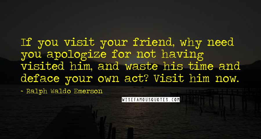 Ralph Waldo Emerson Quotes: If you visit your friend, why need you apologize for not having visited him, and waste his time and deface your own act? Visit him now.