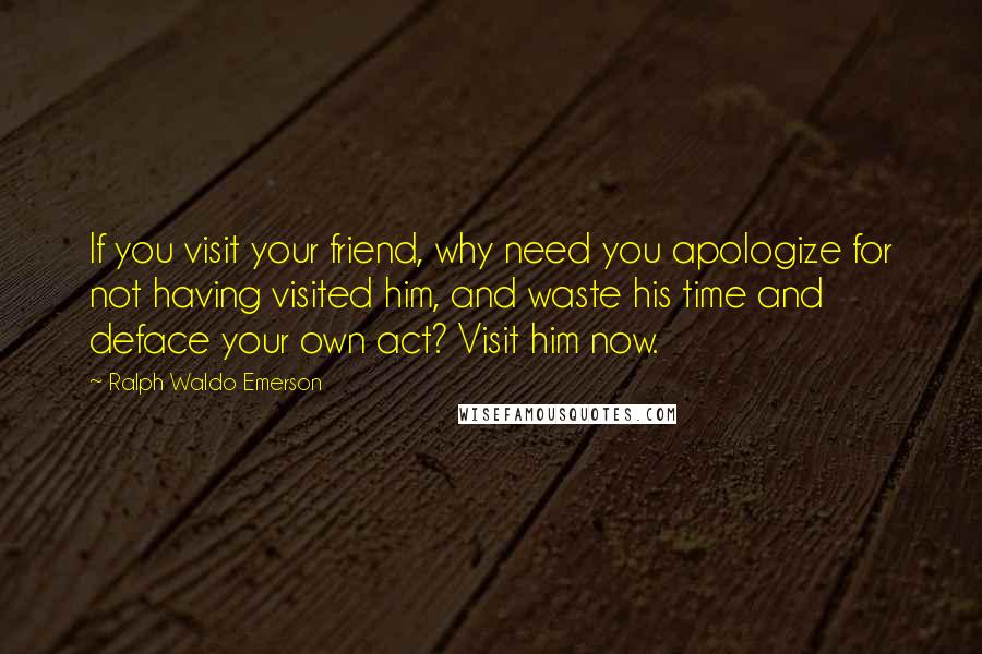 Ralph Waldo Emerson Quotes: If you visit your friend, why need you apologize for not having visited him, and waste his time and deface your own act? Visit him now.