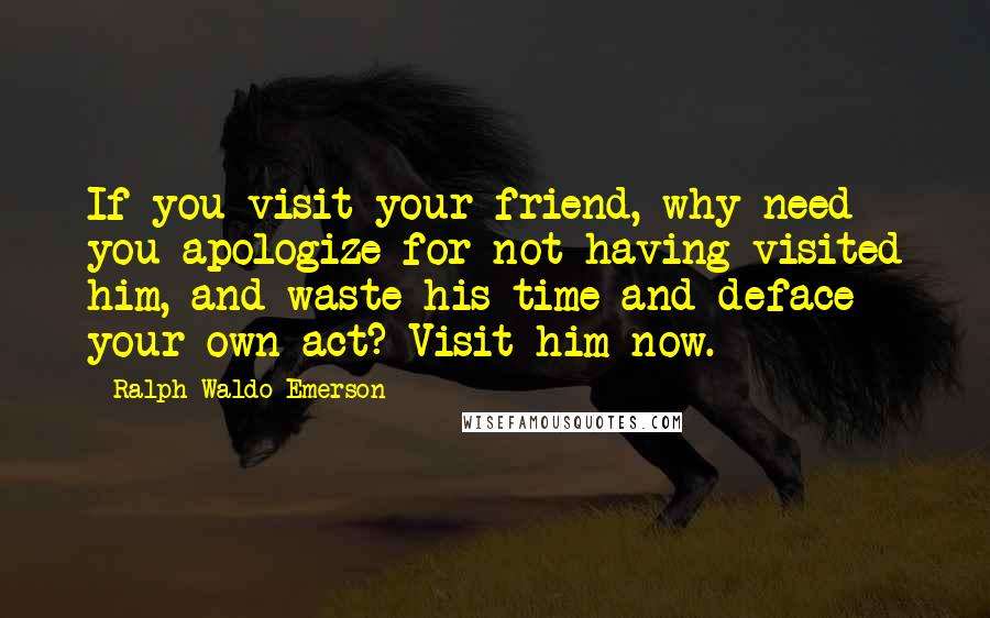 Ralph Waldo Emerson Quotes: If you visit your friend, why need you apologize for not having visited him, and waste his time and deface your own act? Visit him now.