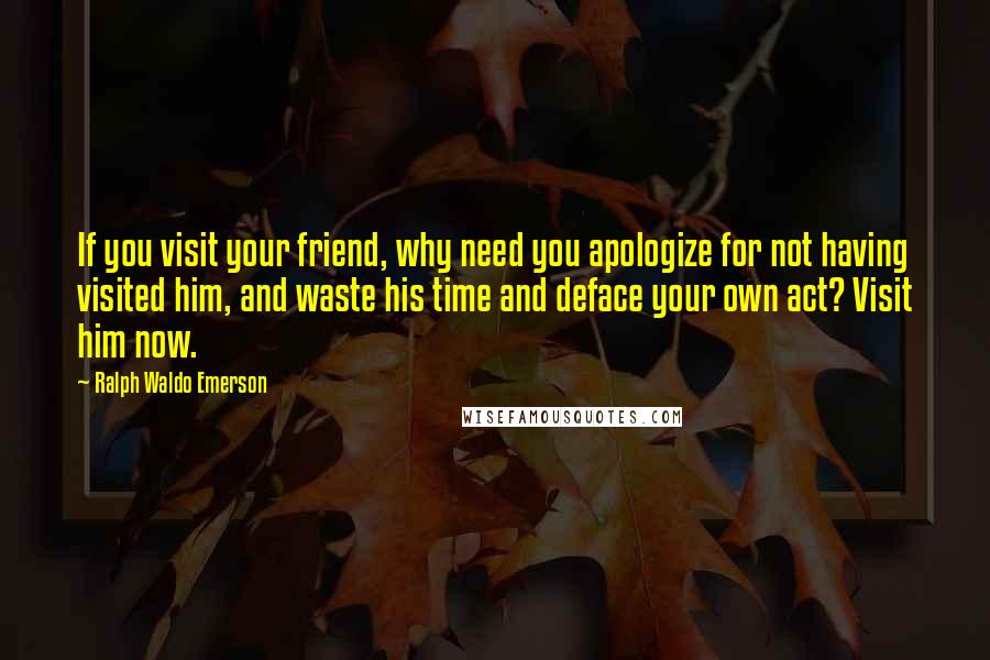 Ralph Waldo Emerson Quotes: If you visit your friend, why need you apologize for not having visited him, and waste his time and deface your own act? Visit him now.