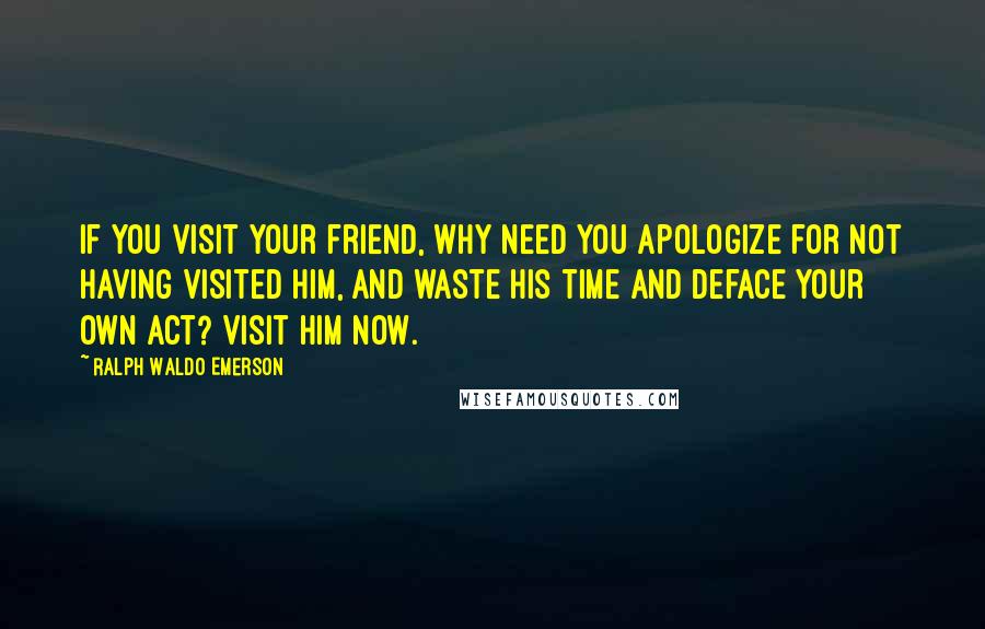 Ralph Waldo Emerson Quotes: If you visit your friend, why need you apologize for not having visited him, and waste his time and deface your own act? Visit him now.