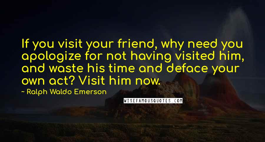 Ralph Waldo Emerson Quotes: If you visit your friend, why need you apologize for not having visited him, and waste his time and deface your own act? Visit him now.