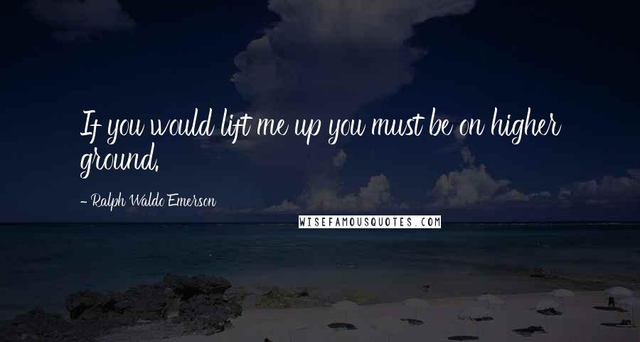 Ralph Waldo Emerson Quotes: If you would lift me up you must be on higher ground.