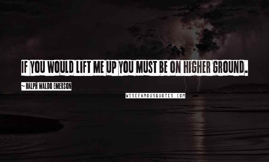 Ralph Waldo Emerson Quotes: If you would lift me up you must be on higher ground.