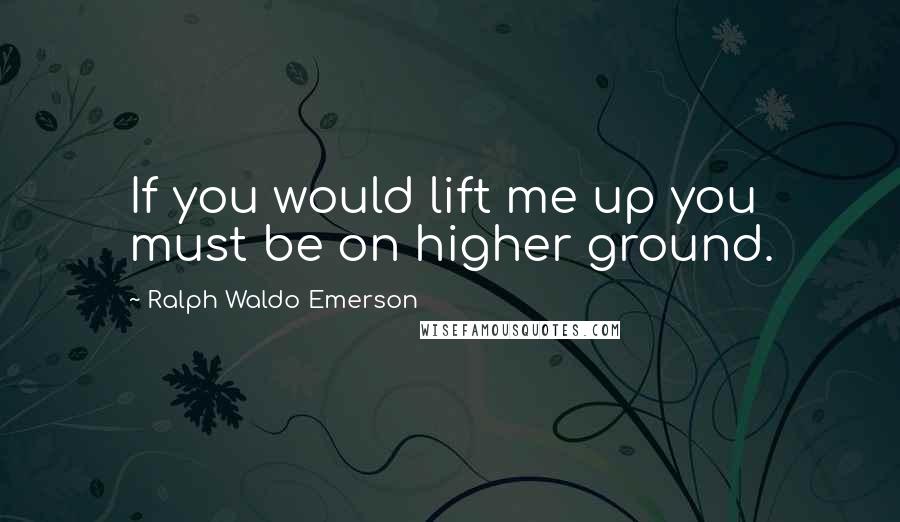 Ralph Waldo Emerson Quotes: If you would lift me up you must be on higher ground.