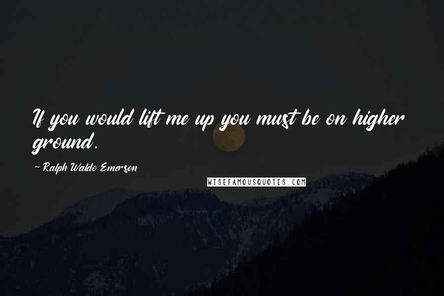 Ralph Waldo Emerson Quotes: If you would lift me up you must be on higher ground.