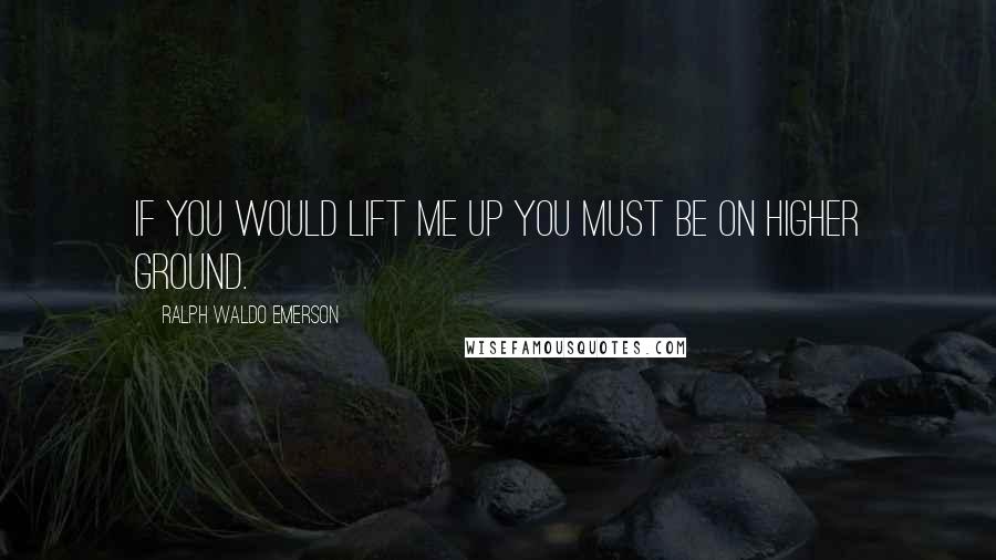 Ralph Waldo Emerson Quotes: If you would lift me up you must be on higher ground.