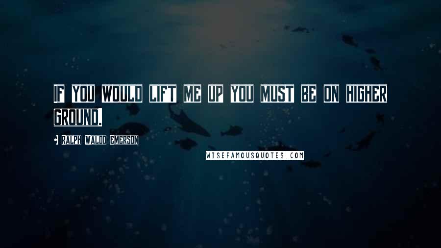 Ralph Waldo Emerson Quotes: If you would lift me up you must be on higher ground.
