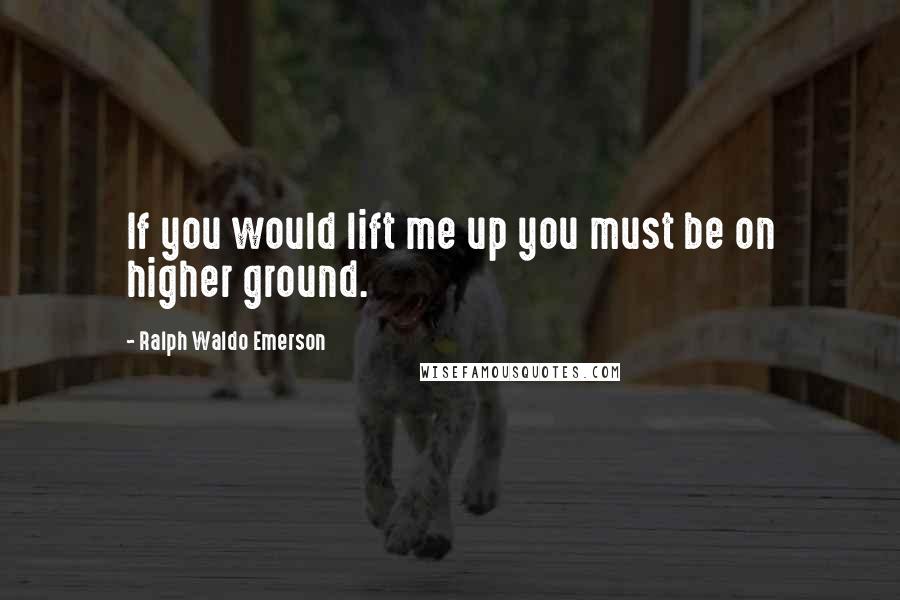 Ralph Waldo Emerson Quotes: If you would lift me up you must be on higher ground.