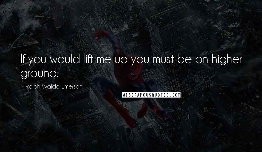 Ralph Waldo Emerson Quotes: If you would lift me up you must be on higher ground.