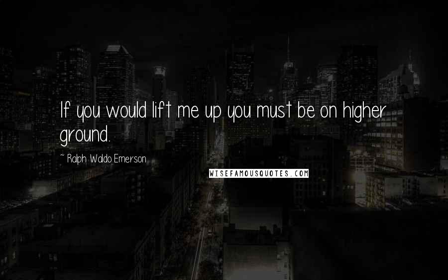 Ralph Waldo Emerson Quotes: If you would lift me up you must be on higher ground.