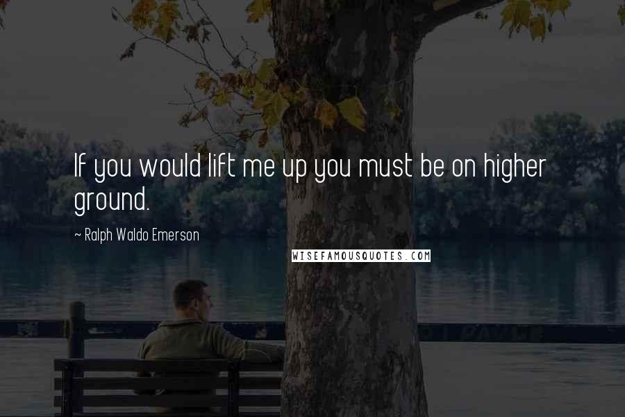 Ralph Waldo Emerson Quotes: If you would lift me up you must be on higher ground.