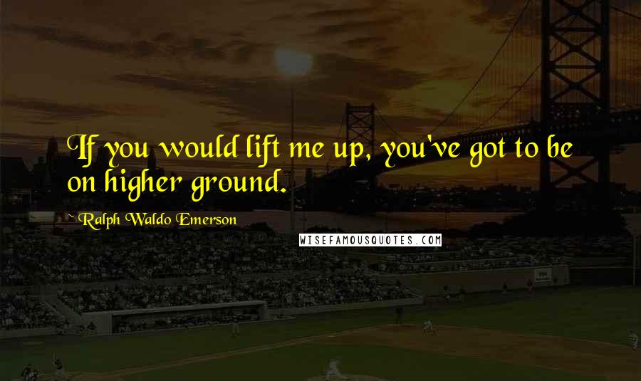 Ralph Waldo Emerson Quotes: If you would lift me up, you've got to be on higher ground.