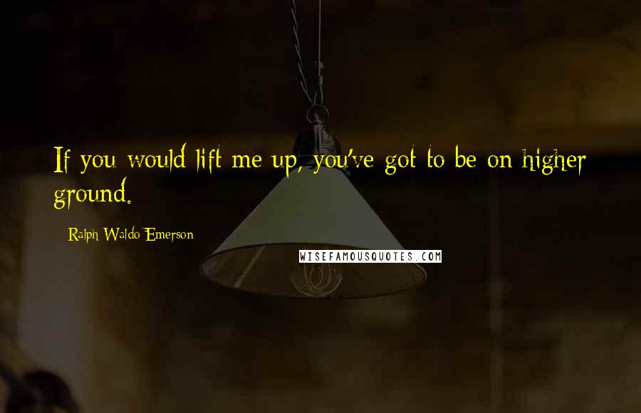 Ralph Waldo Emerson Quotes: If you would lift me up, you've got to be on higher ground.