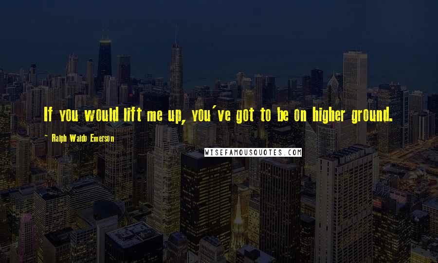 Ralph Waldo Emerson Quotes: If you would lift me up, you've got to be on higher ground.