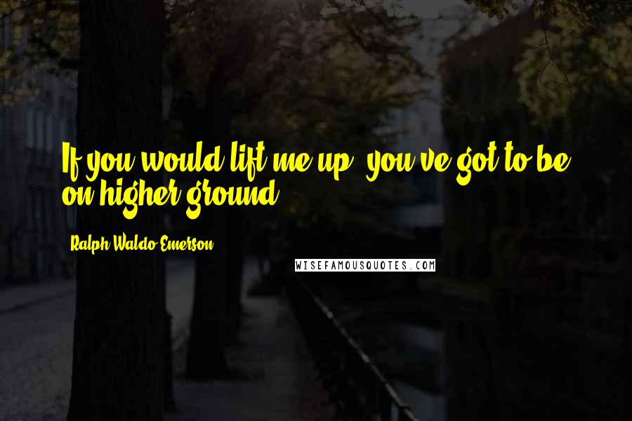 Ralph Waldo Emerson Quotes: If you would lift me up, you've got to be on higher ground.