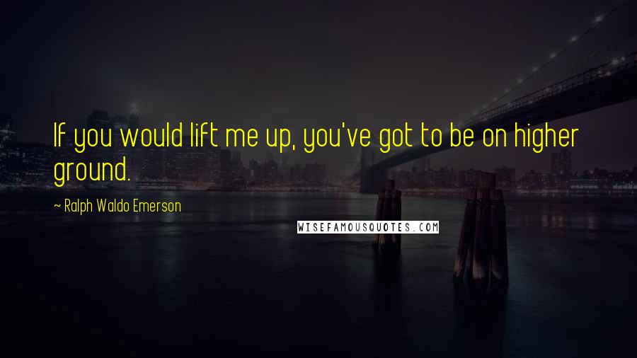 Ralph Waldo Emerson Quotes: If you would lift me up, you've got to be on higher ground.