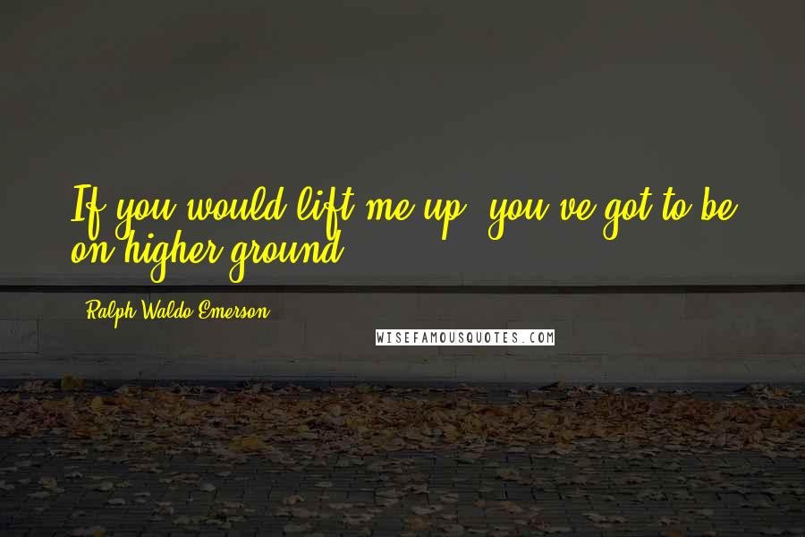 Ralph Waldo Emerson Quotes: If you would lift me up, you've got to be on higher ground.