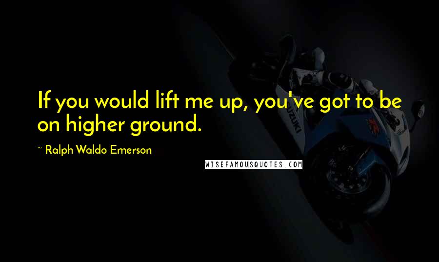 Ralph Waldo Emerson Quotes: If you would lift me up, you've got to be on higher ground.