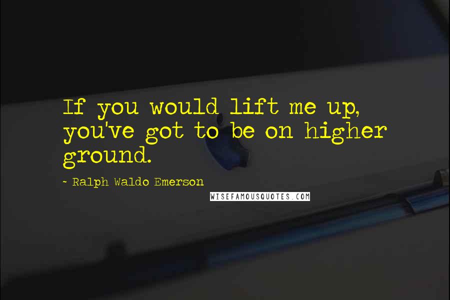 Ralph Waldo Emerson Quotes: If you would lift me up, you've got to be on higher ground.