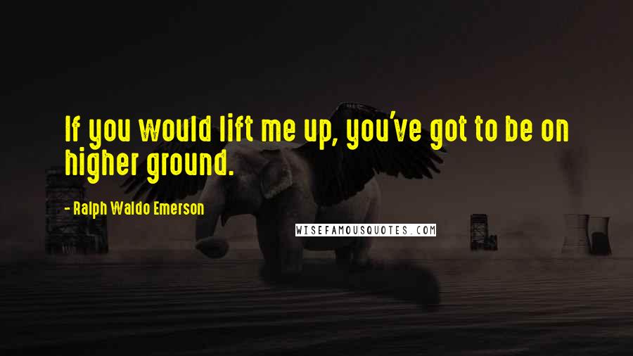 Ralph Waldo Emerson Quotes: If you would lift me up, you've got to be on higher ground.