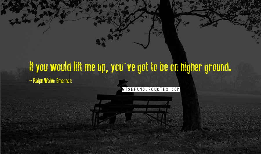 Ralph Waldo Emerson Quotes: If you would lift me up, you've got to be on higher ground.