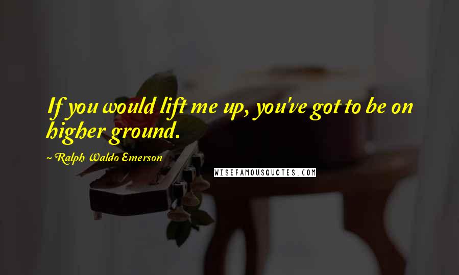 Ralph Waldo Emerson Quotes: If you would lift me up, you've got to be on higher ground.