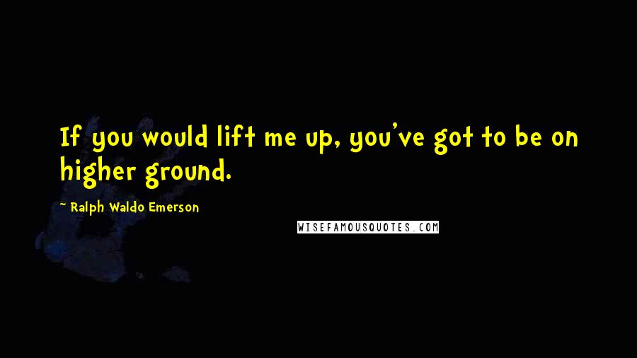 Ralph Waldo Emerson Quotes: If you would lift me up, you've got to be on higher ground.