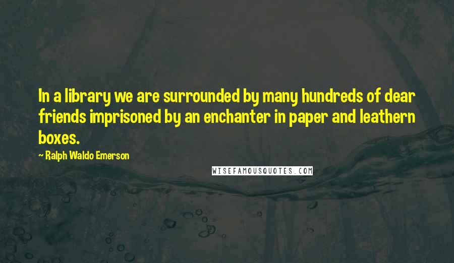 Ralph Waldo Emerson Quotes: In a library we are surrounded by many hundreds of dear friends imprisoned by an enchanter in paper and leathern boxes.