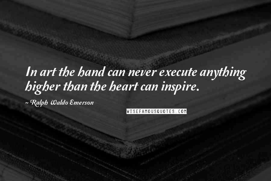 Ralph Waldo Emerson Quotes: In art the hand can never execute anything higher than the heart can inspire.