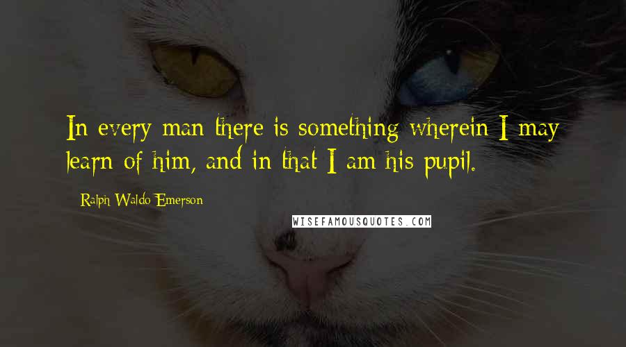 Ralph Waldo Emerson Quotes: In every man there is something wherein I may learn of him, and in that I am his pupil.