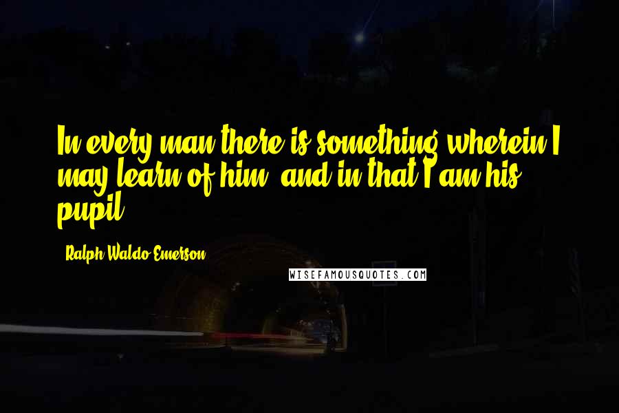 Ralph Waldo Emerson Quotes: In every man there is something wherein I may learn of him, and in that I am his pupil.