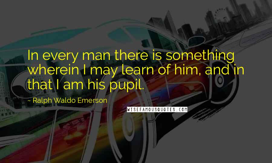 Ralph Waldo Emerson Quotes: In every man there is something wherein I may learn of him, and in that I am his pupil.