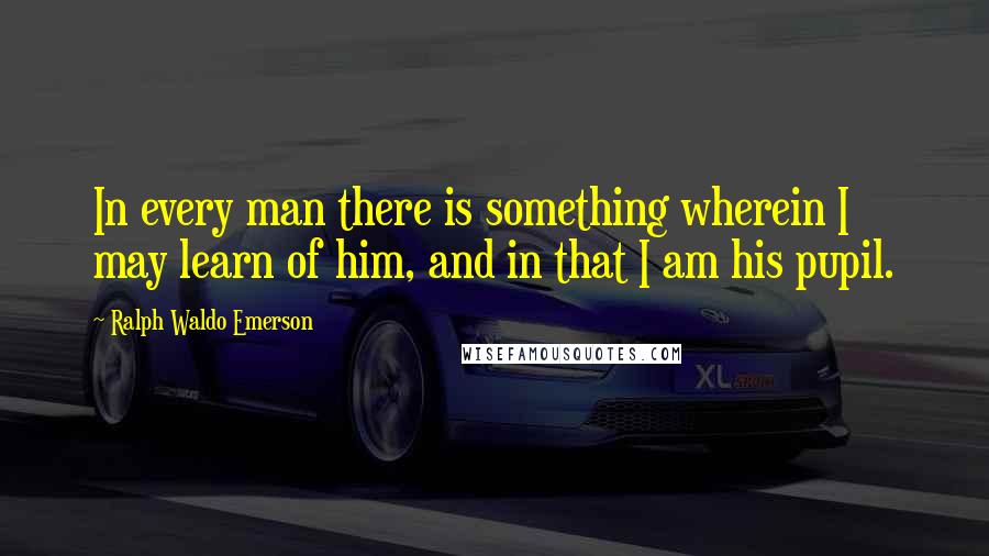 Ralph Waldo Emerson Quotes: In every man there is something wherein I may learn of him, and in that I am his pupil.