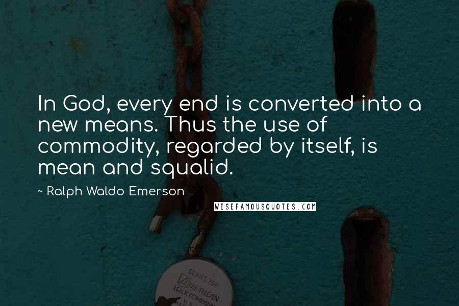 Ralph Waldo Emerson Quotes: In God, every end is converted into a new means. Thus the use of commodity, regarded by itself, is mean and squalid.